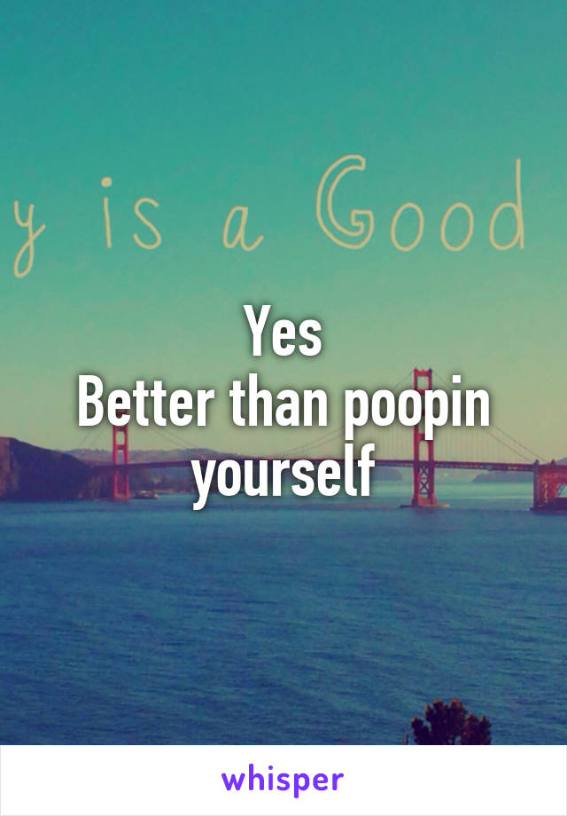 Yes
Better than poopin yourself