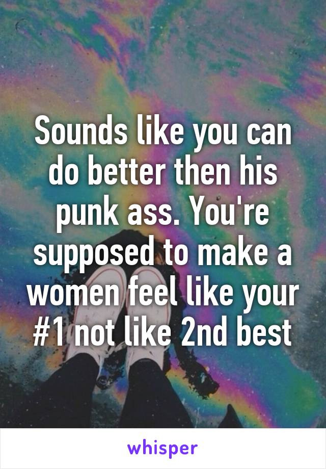 Sounds like you can do better then his punk ass. You're supposed to make a women feel like your #1 not like 2nd best