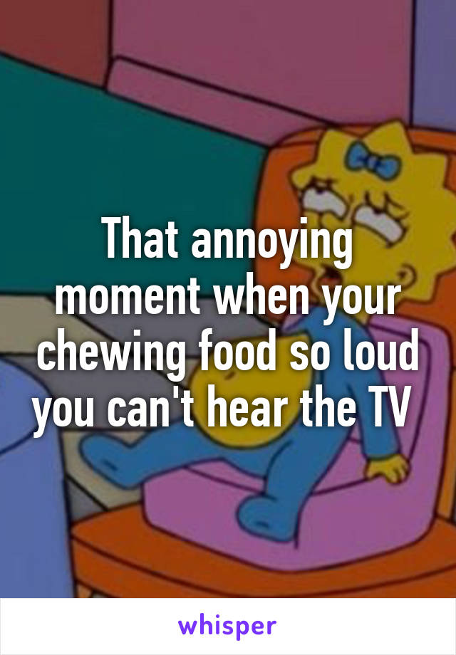 That annoying moment when your chewing food so loud you can't hear the TV 