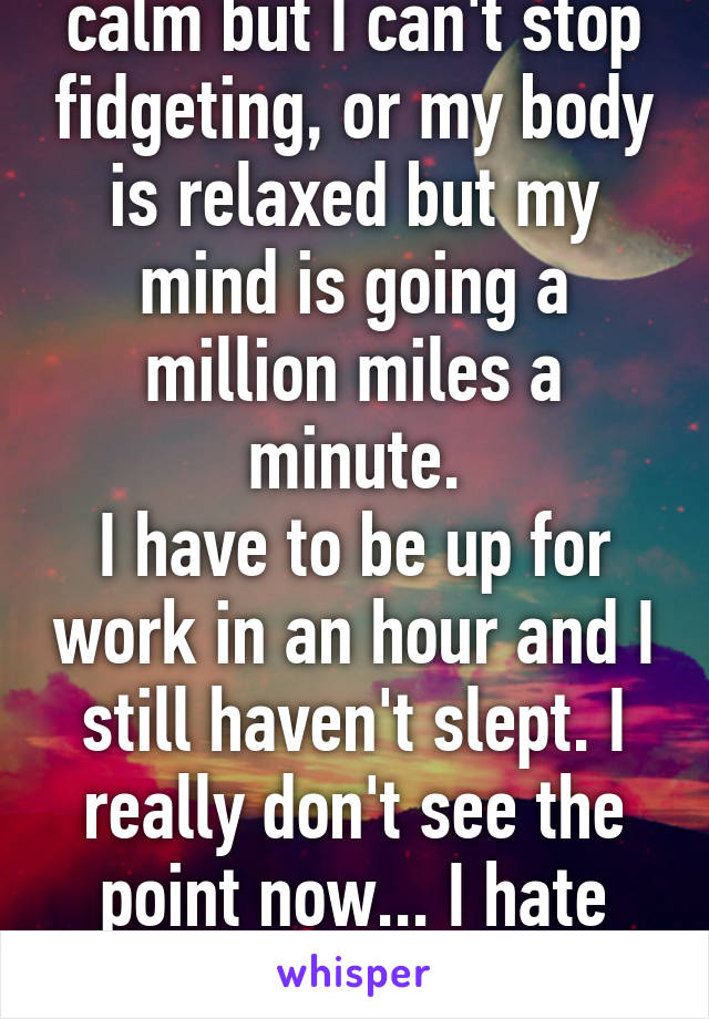 Either my mind is calm but I can't stop fidgeting, or my body is relaxed but my mind is going a million miles a minute.
I have to be up for work in an hour and I still haven't slept. I really don't see the point now... I hate having ADHD sometimes.