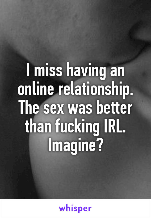 I miss having an online relationship. The sex was better than fucking IRL. Imagine?