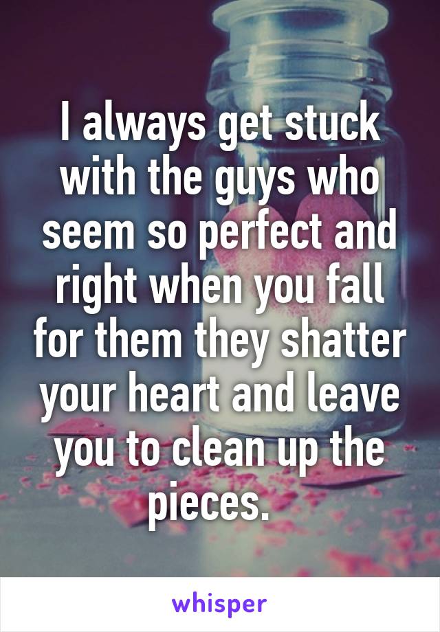 I always get stuck with the guys who seem so perfect and right when you fall for them they shatter your heart and leave you to clean up the pieces.  