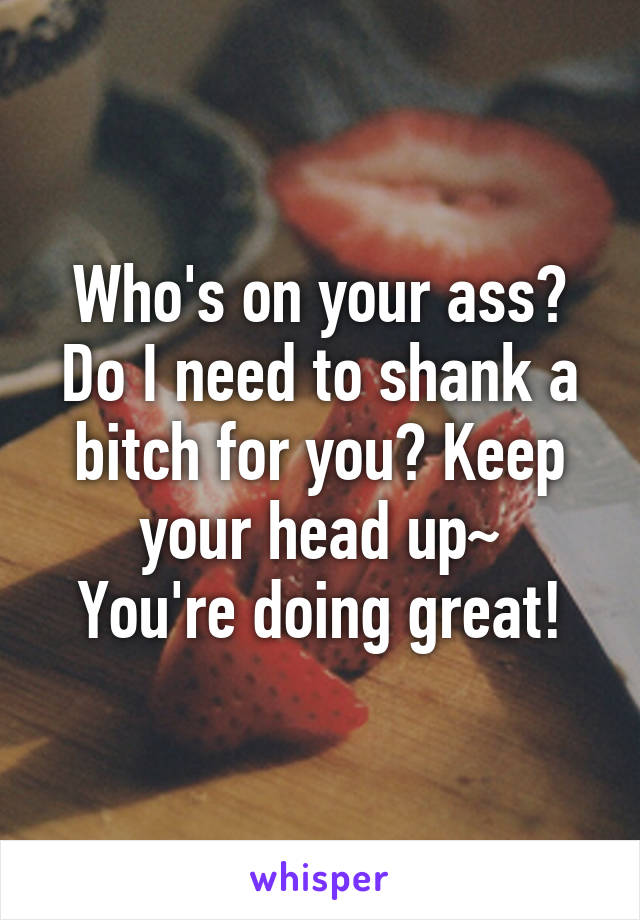 Who's on your ass? Do I need to shank a bitch for you? Keep your head up~
You're doing great!