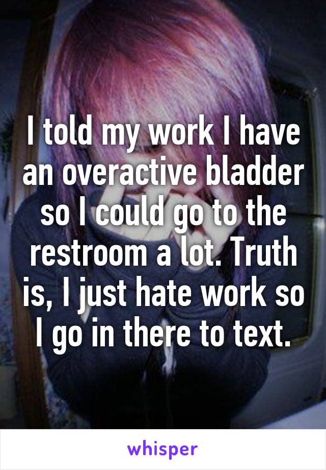 I told my work I have an overactive bladder so I could go to the restroom a lot. Truth is, I just hate work so I go in there to text.