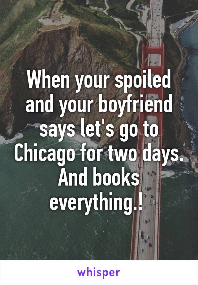 When your spoiled and your boyfriend says let's go to Chicago for two days. And books everything.! 
