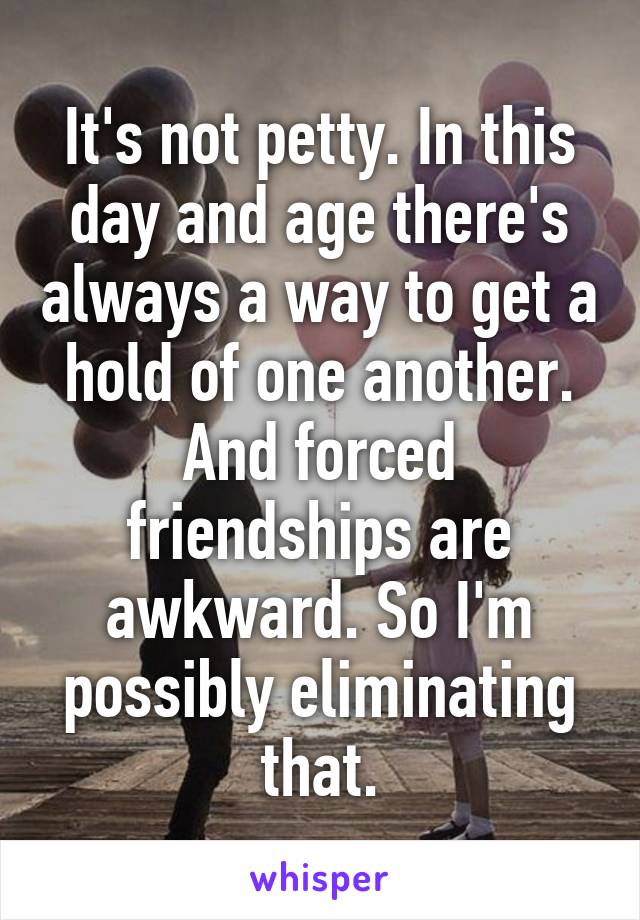 It's not petty. In this day and age there's always a way to get a hold of one another. And forced friendships are awkward. So I'm possibly eliminating that.