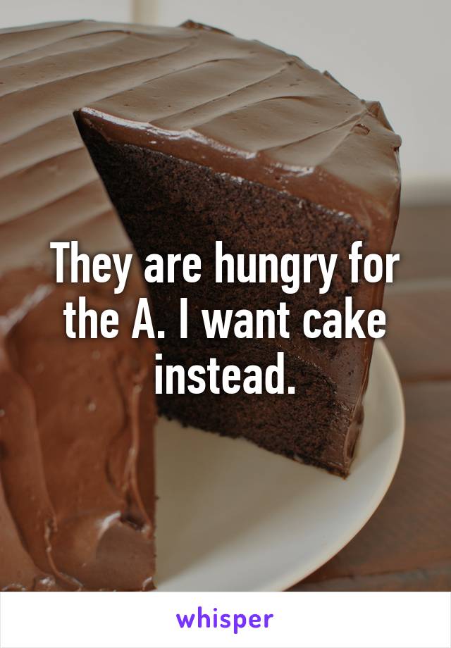 They are hungry for the A. I want cake instead.