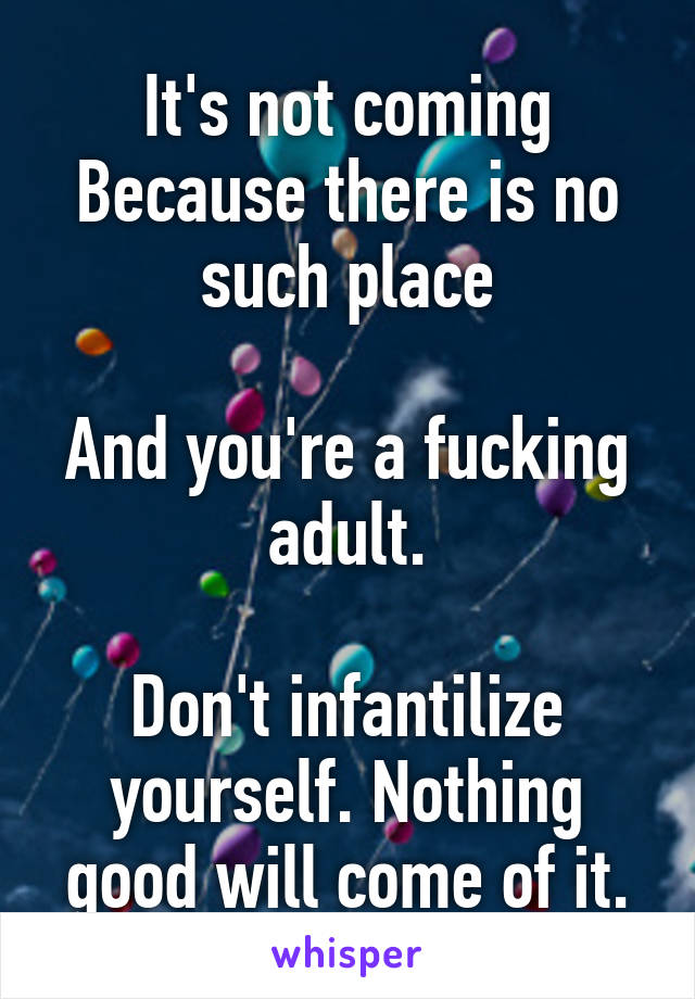 It's not coming
Because there is no such place

And you're a fucking adult.

Don't infantilize yourself. Nothing good will come of it.