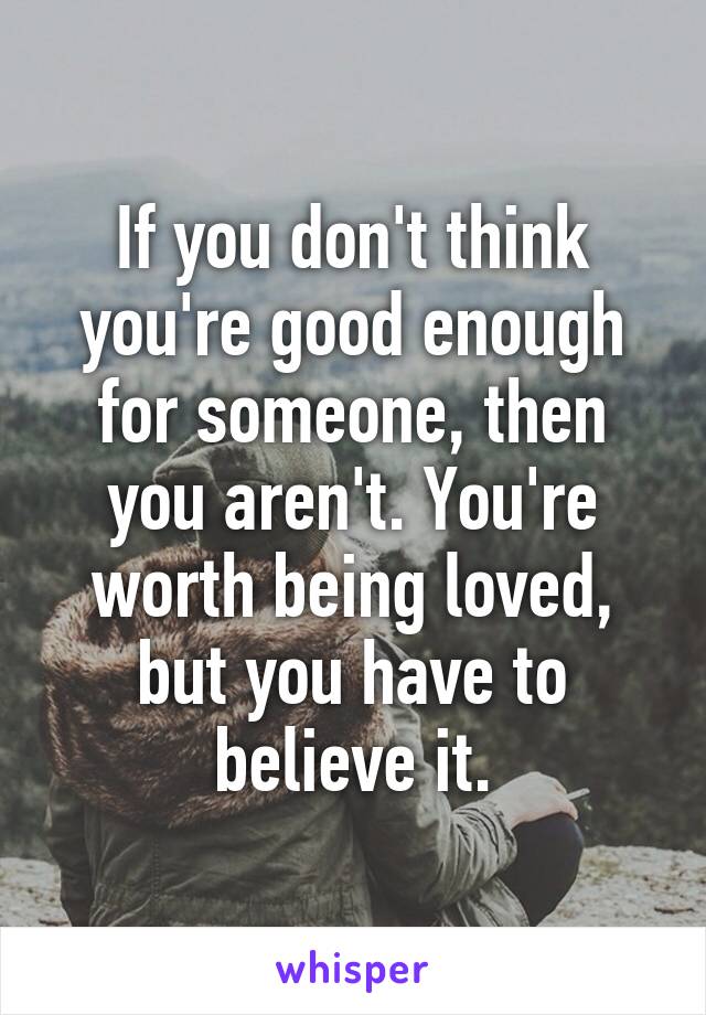 If you don't think you're good enough for someone, then you aren't. You're worth being loved, but you have to believe it.
