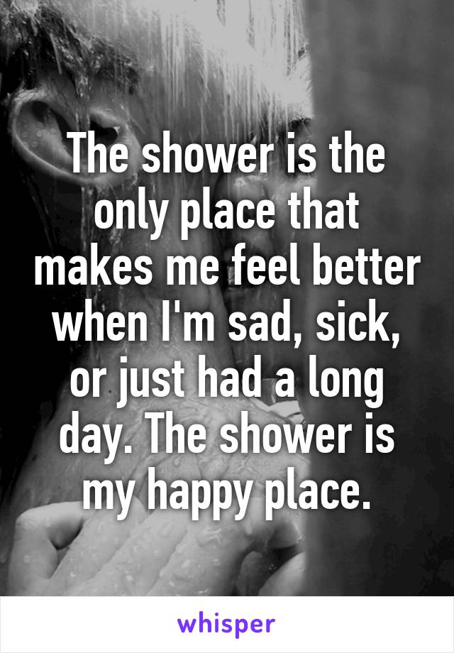 The shower is the only place that makes me feel better when I'm sad, sick, or just had a long day. The shower is my happy place.