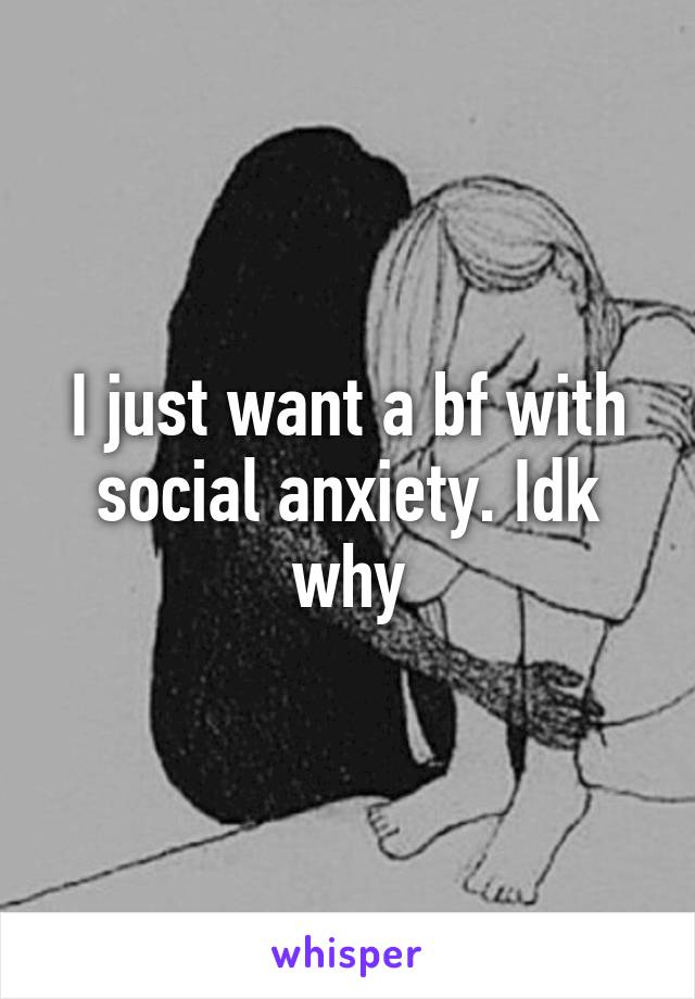 I just want a bf with social anxiety. Idk why