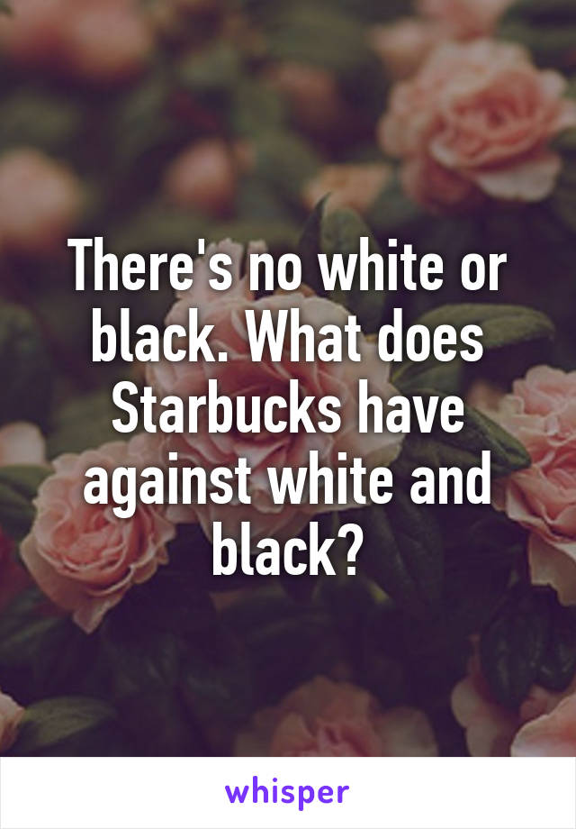 There's no white or black. What does Starbucks have against white and black?