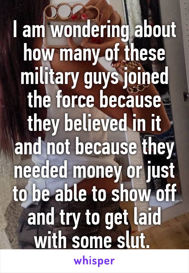 I am wondering about how many of these military guys joined the force because they believed in it and not because they needed money or just to be able to show off and try to get laid with some slut. 