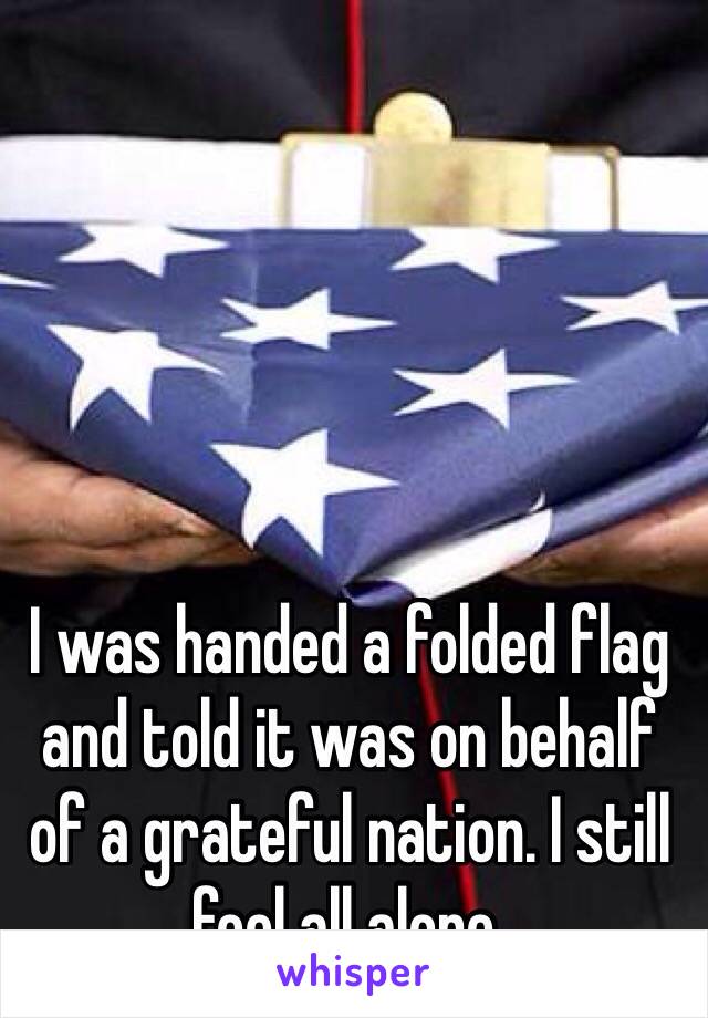 I was handed a folded flag and told it was on behalf of a grateful nation. I still feel all alone.