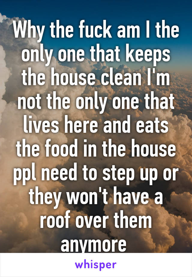 Why the fuck am I the only one that keeps the house clean I'm not the only one that lives here and eats the food in the house ppl need to step up or they won't have a roof over them anymore 