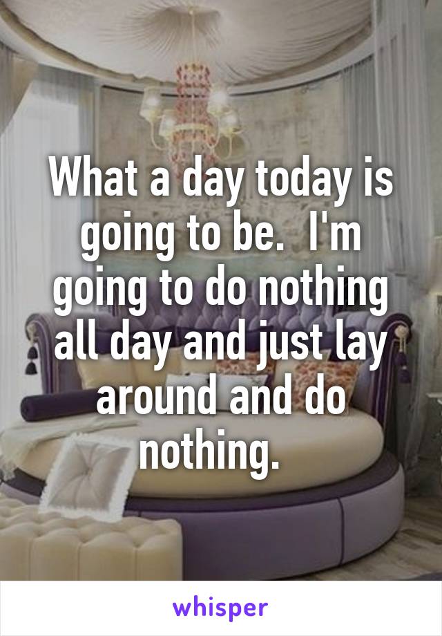 What a day today is going to be.  I'm going to do nothing all day and just lay around and do nothing.  