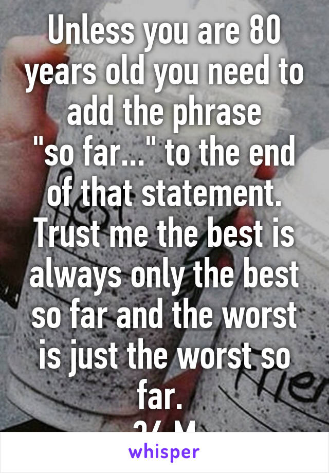 Unless you are 80 years old you need to add the phrase
"so far..." to the end of that statement. Trust me the best is always only the best so far and the worst is just the worst so far. 
36 M