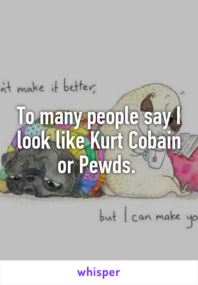 To many people say I look like Kurt Cobain or Pewds. 