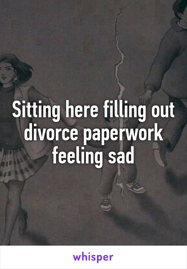 Sitting here filling out divorce paperwork feeling sad