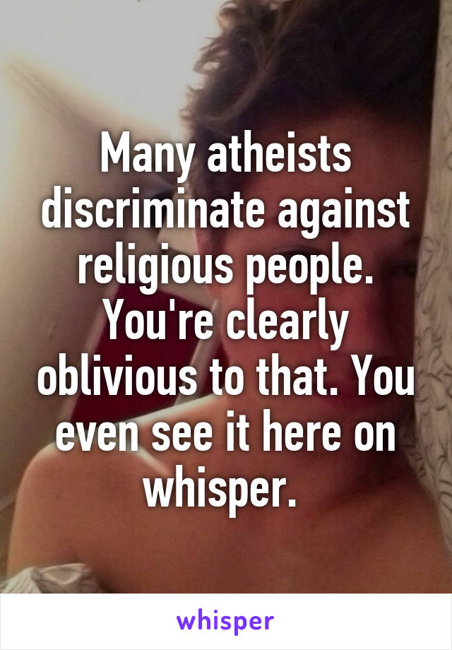 Many atheists discriminate against religious people. You're clearly oblivious to that. You even see it here on whisper. 
