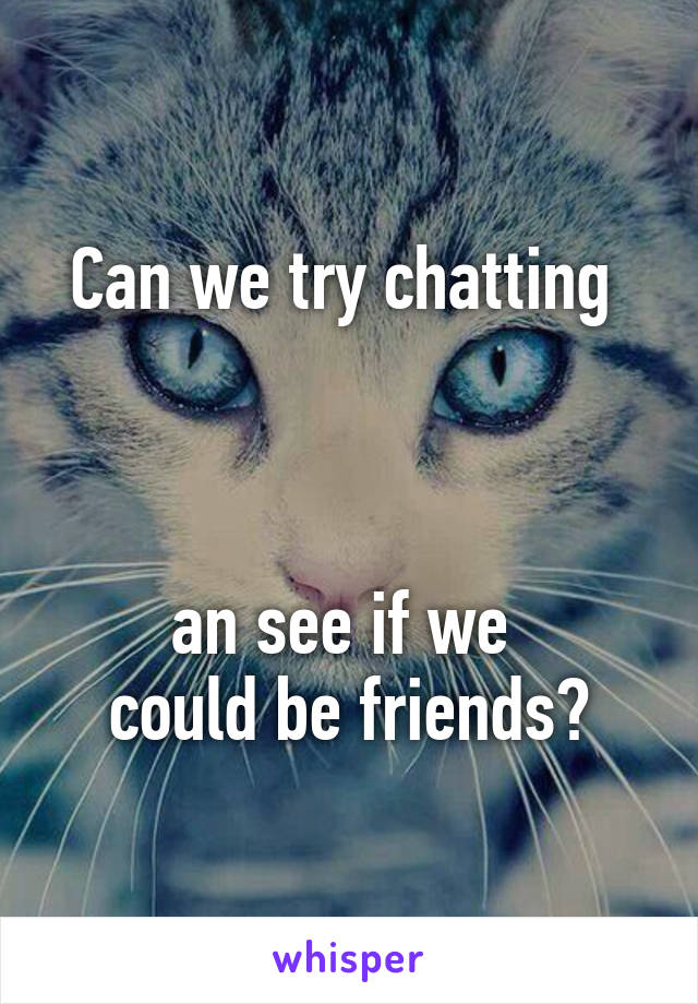 Can we try chatting 



an see if we 
could be friends?