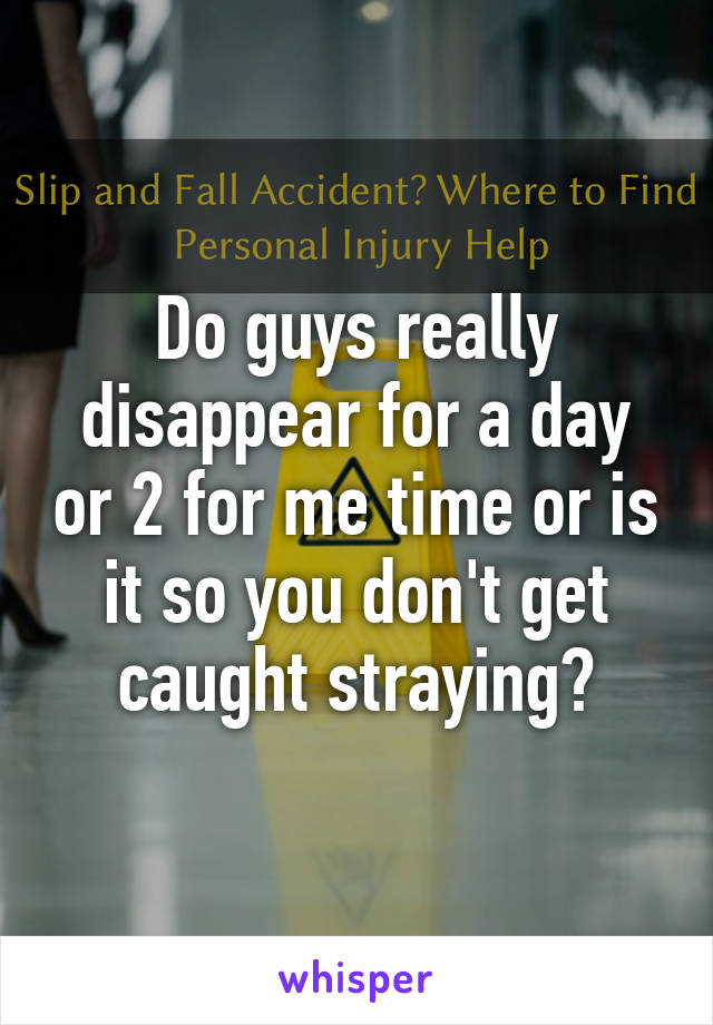 Do guys really disappear for a day or 2 for me time or is it so you don't get caught straying?