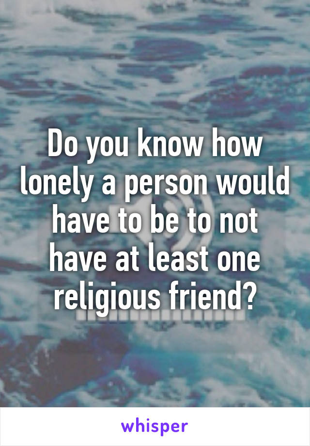 Do you know how lonely a person would have to be to not have at least one religious friend?