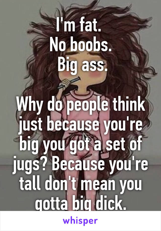 I'm fat. 
No boobs.
 Big ass.

Why do people think just because you're big you got a set of jugs? Because you're tall don't mean you gotta big dick.
