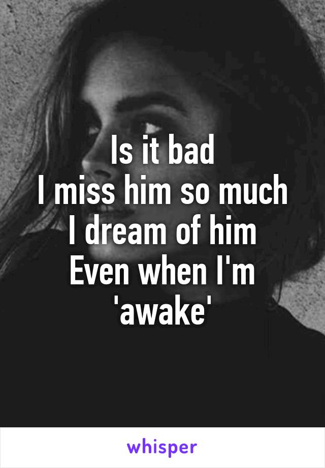 Is it bad
I miss him so much
I dream of him
Even when I'm 'awake'