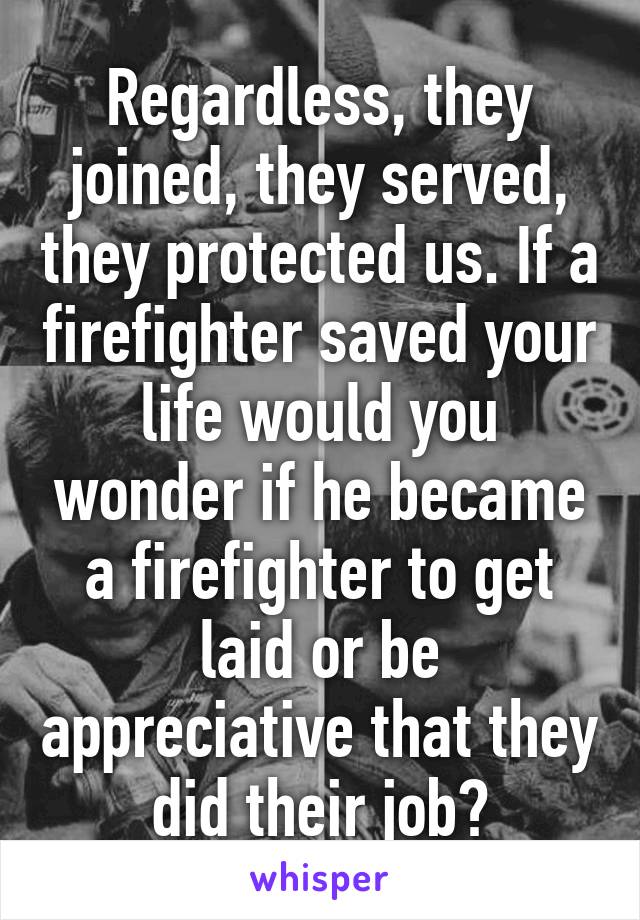 Regardless, they joined, they served, they protected us. If a firefighter saved your life would you wonder if he became a firefighter to get laid or be appreciative that they did their job?