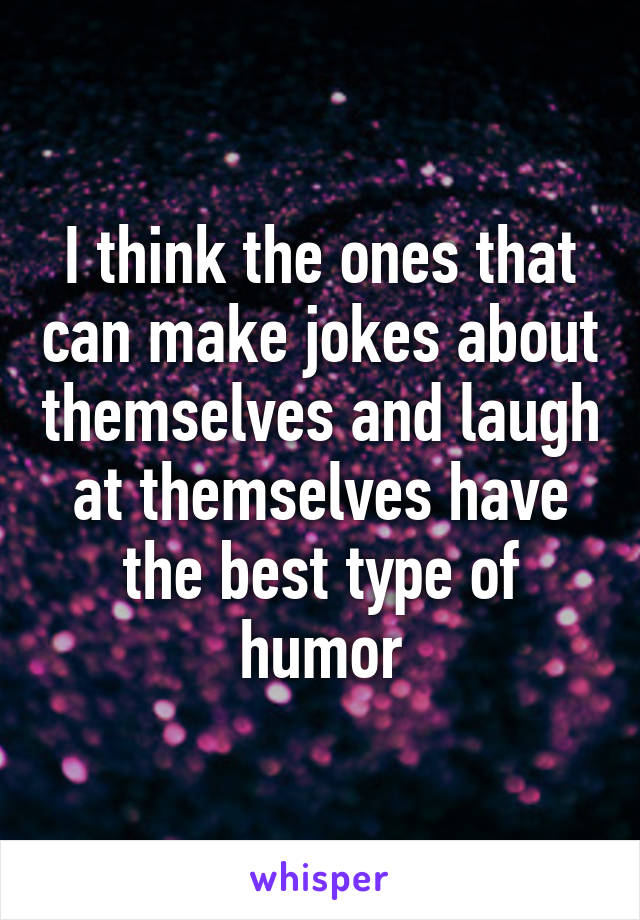 I think the ones that can make jokes about themselves and laugh at themselves have the best type of humor