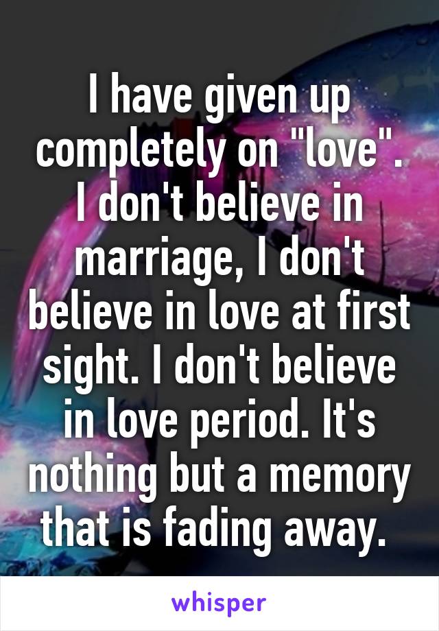 I have given up completely on "love". I don't believe in marriage, I don't believe in love at first sight. I don't believe in love period. It's nothing but a memory that is fading away. 