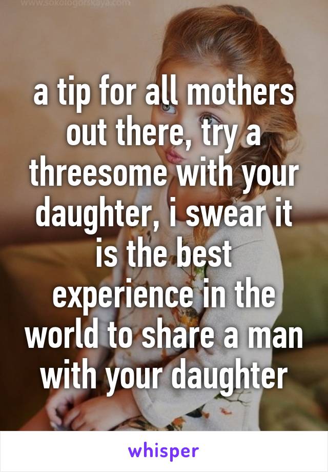 a tip for all mothers out there, try a threesome with your daughter, i swear it is the best experience in the world to share a man with your daughter