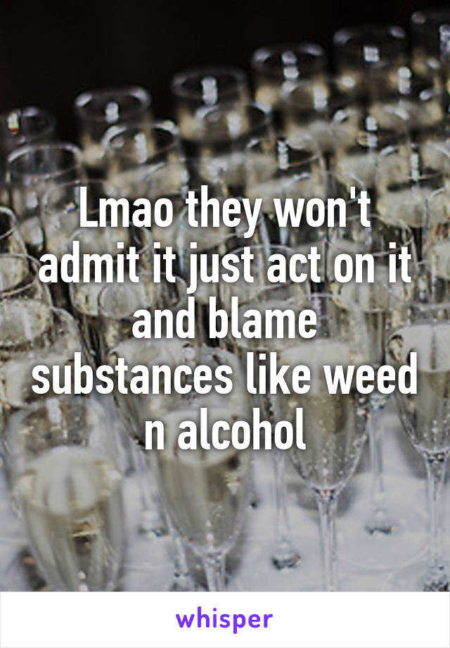 Lmao they won't admit it just act on it and blame substances like weed n alcohol