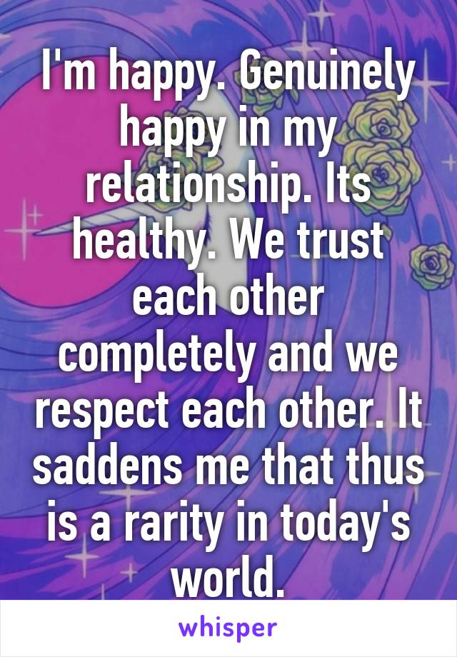 I'm happy. Genuinely happy in my relationship. Its healthy. We trust each other completely and we respect each other. It saddens me that thus is a rarity in today's world.