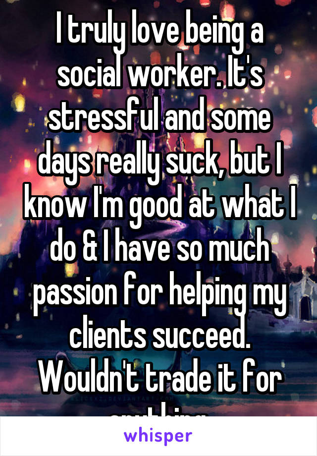 I truly love being a social worker. It's stressful and some days really suck, but I know I'm good at what I do & I have so much passion for helping my clients succeed. Wouldn't trade it for anything.
