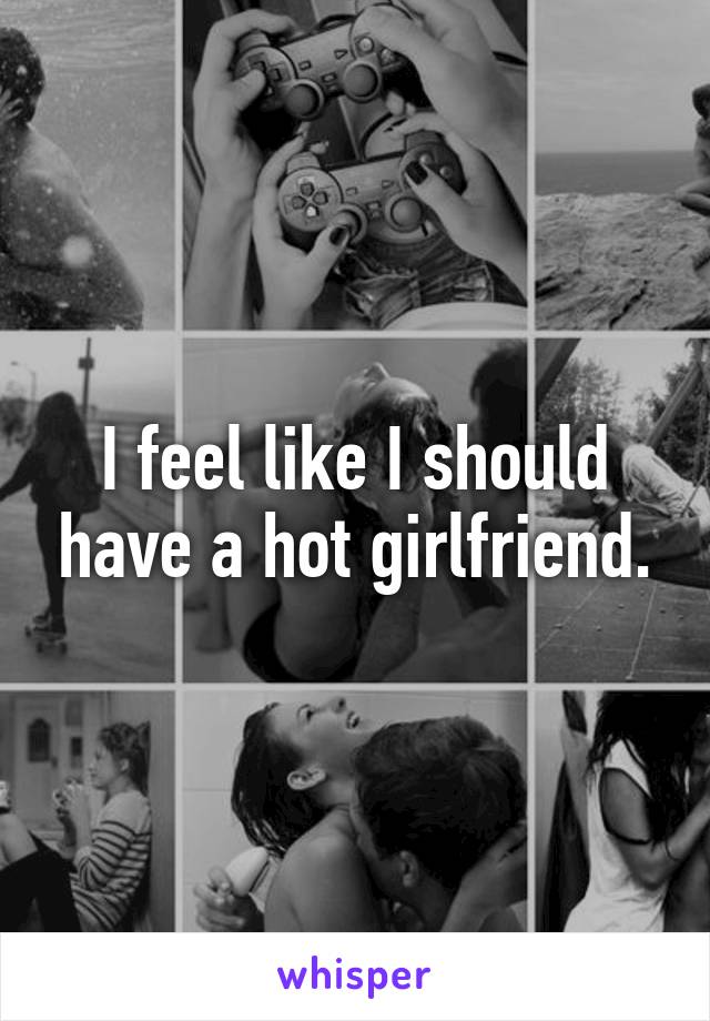I feel like I should have a hot girlfriend.