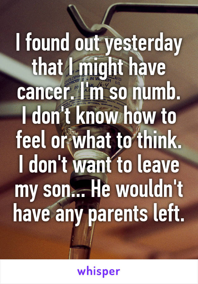 I found out yesterday that I might have cancer. I'm so numb. I don't know how to feel or what to think. I don't want to leave my son... He wouldn't have any parents left. 
