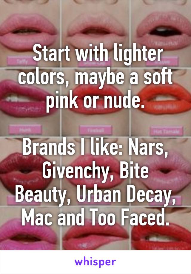  Start with lighter colors, maybe a soft pink or nude.

Brands I like: Nars, Givenchy, Bite Beauty, Urban Decay, Mac and Too Faced.