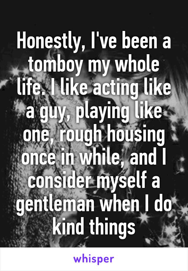 Honestly, I've been a tomboy my whole life. I like acting like a guy, playing like one, rough housing once in while, and I consider myself a gentleman when I do kind things