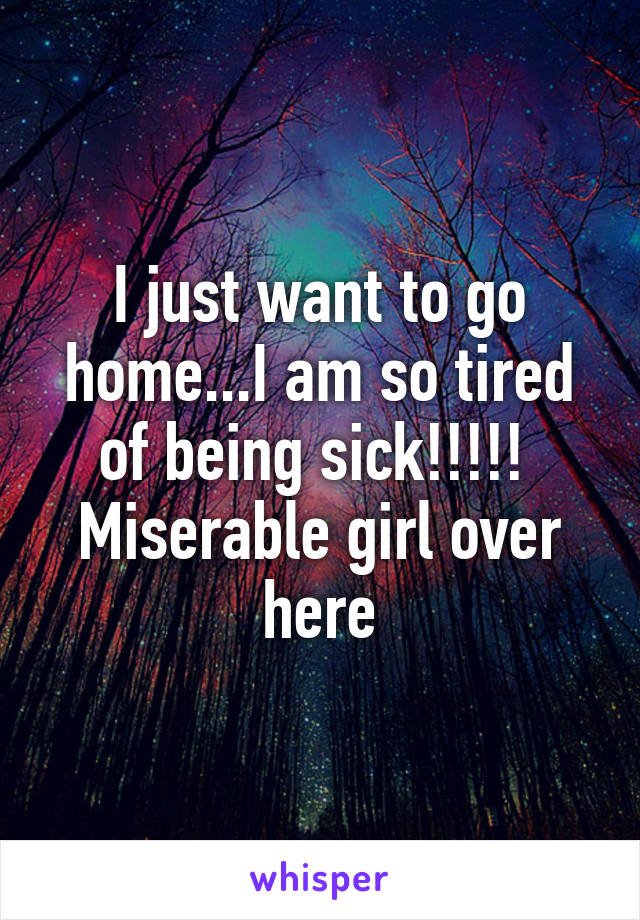 I just want to go home...I am so tired of being sick!!!!! 
Miserable girl over here