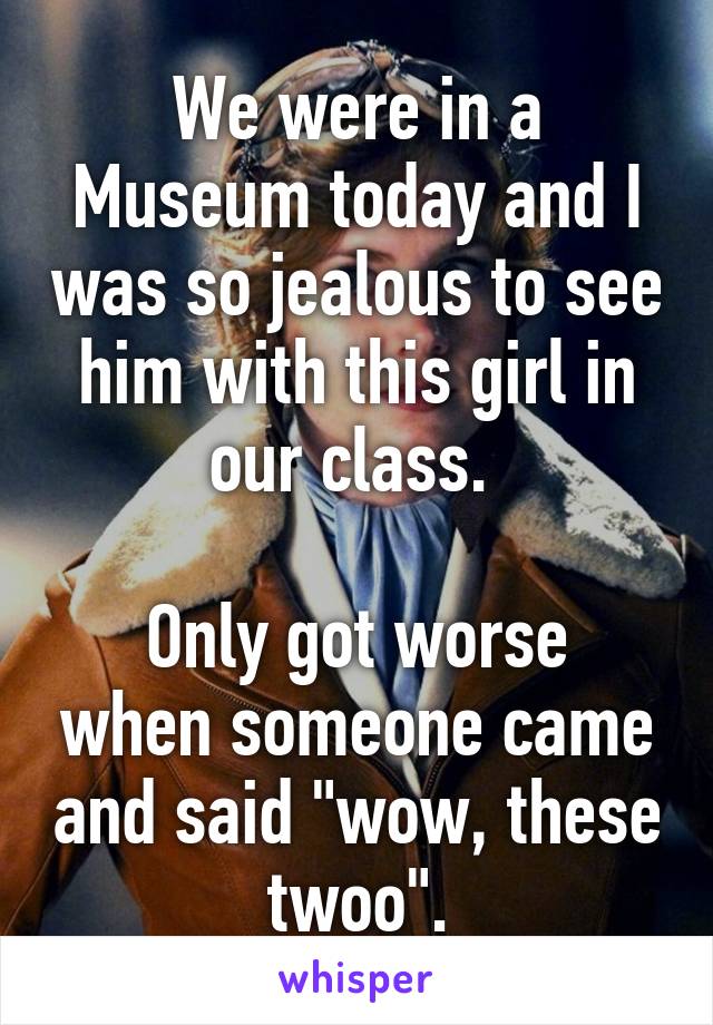We were in a Museum today and I was so jealous to see him with this girl in our class. 

Only got worse when someone came and said "wow, these twoo".