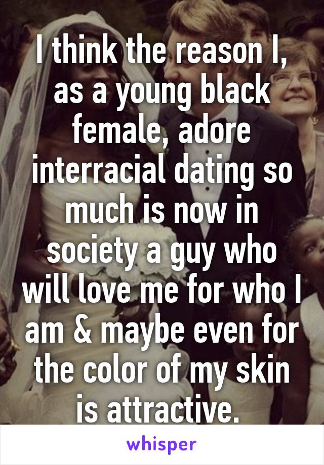 I think the reason I, as a young black female, adore interracial dating so much is now in society a guy who will love me for who I am & maybe even for the color of my skin is attractive. 
