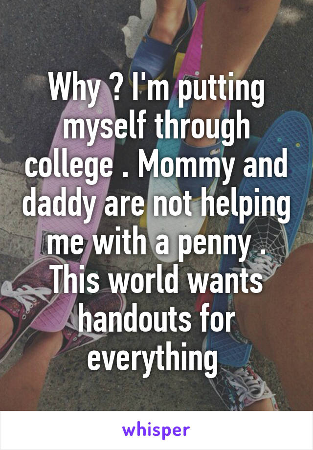 Why ? I'm putting myself through college . Mommy and daddy are not helping me with a penny . This world wants handouts for everything 