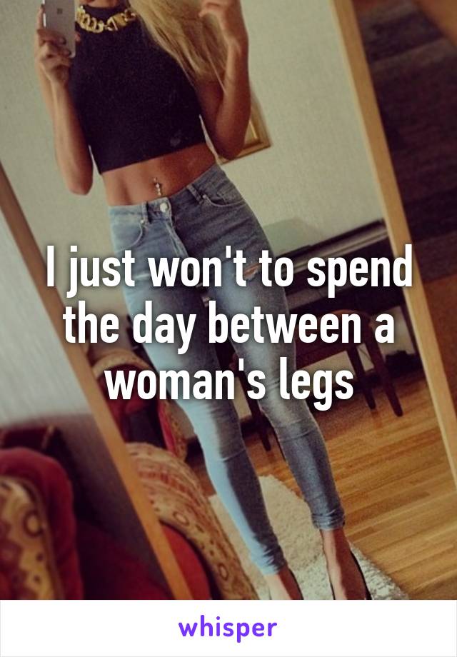 I just won't to spend the day between a woman's legs