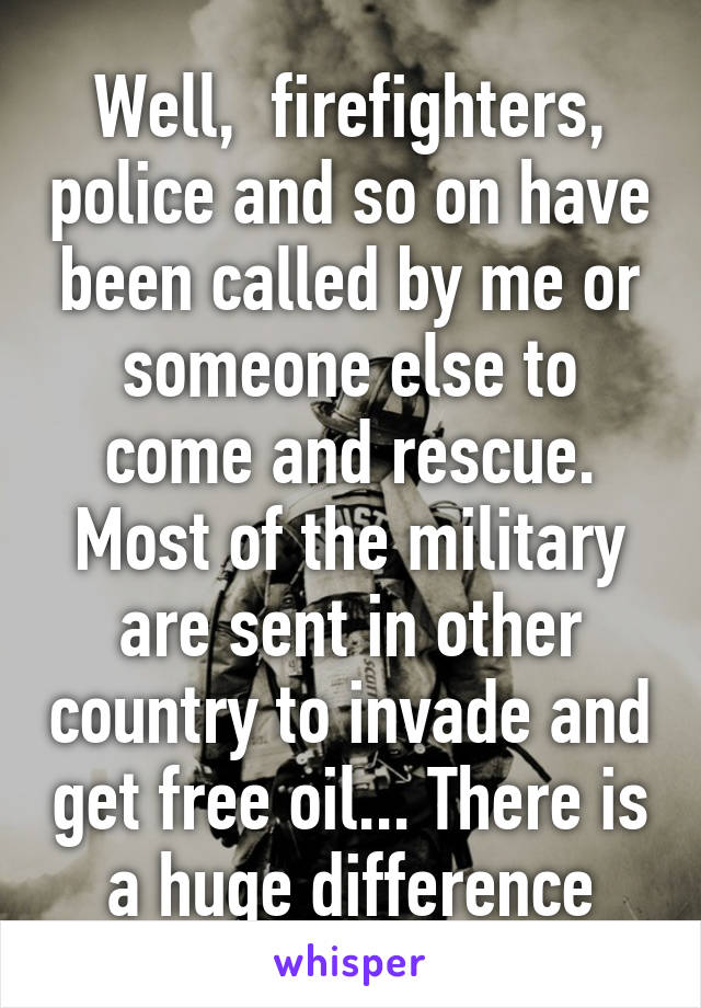 Well,  firefighters, police and so on have been called by me or someone else to come and rescue. Most of the military are sent in other country to invade and get free oil... There is a huge difference