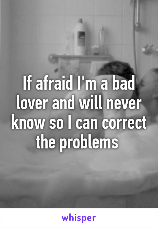 If afraid I'm a bad lover and will never know so I can correct the problems 