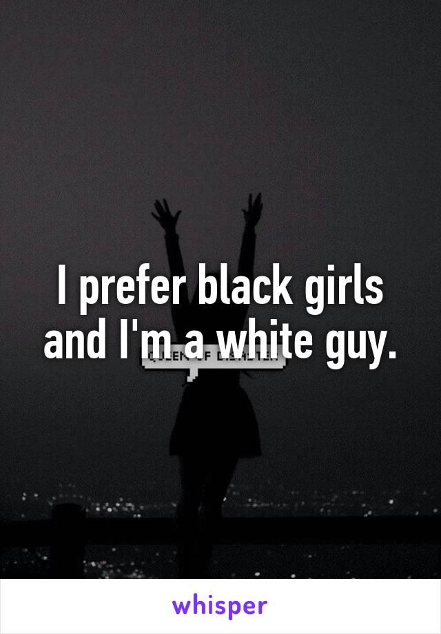 I prefer black girls and I'm a white guy.
