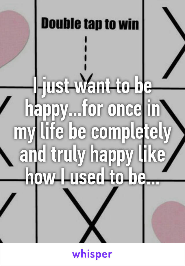 I just want to be happy...for once in my life be completely and truly happy like how I used to be...