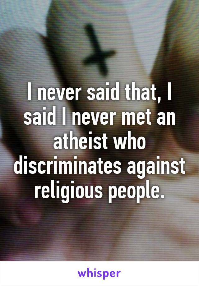 I never said that, I said I never met an atheist who discriminates against religious people.